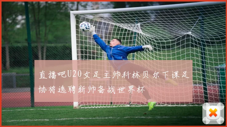 直播吧U20女足主帅科林贝尔下课足协将选聘新帅备战世界杯