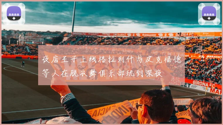夜店王子上线格拉利什与皮克福德等人在脱衣舞俱乐部玩到深夜